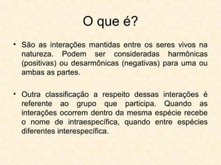 O que é?
• São as interações mantidas entre os seres vivos na
natureza. Podem ser consideradas harmônicas
(positivas) ou desarmônicas (negativas) para uma ou
ambas as partes.
• Outra classificação a respeito dessas interações é
referente ao grupo que participa. Quando as
interações ocorrem dentro da mesma espécie recebe
o nome de intraespecífica, quando entre espécies
diferentes interespecífica.
 