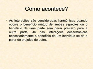 Como acontece?
• As interações são consideradas harmônicas quando
ocorre o benefício mútuo de ambas espécies ou o
benefício de uma parte sem gerar prejuízo para a
outra parte. Já nas interações desarmônicas
necessariamente o benefício de um indivíduo se dá a
partir do prejuízo do outro.
 