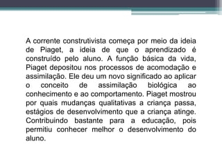 A corrente construtivista começa por meio da ideia
de Piaget, a ideia de que o aprendizado é
construído pelo aluno. A função básica da vida,
Piaget depositou nos processos de acomodação e
assimilação. Ele deu um novo significado ao aplicar
o conceito de assimilação biológica ao
conhecimento e ao comportamento. Piaget mostrou
por quais mudanças qualitativas a criança passa,
estágios de desenvolvimento que a criança atinge.
Contribuindo bastante para a educação, pois
permitiu conhecer melhor o desenvolvimento do
aluno.
 