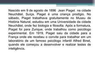 Nascido em 9 de agosto de 1896 Jean Piaget na cidade
Neuchâtel, Suíça. Piaget é uma criança prodígio. No
sábado, Piaget trabalhava gratuitamente no Museu de
História Natural, estudou em uma Universidade da cidade
Neuchâtel, onde fez biologia e filosofia. Após a formatura,
Piaget foi para Zurique, onde trabalhou como psicólogo
experimental. Em 1919, Piaget saiu da cidade para a
França onde ele recebeu o convite para trabalhar em um
laboratório de um famoso psicólogo infantil Alfred Binet,
quando ele começou a desenvolver e realizar testes de
inteligência.
 