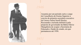 1946
Assumiu por um período curto o cargo
de Conselheiro de Ensino Superior a
convite do primeiro-secretário executivo
da Unesco Julien Sorell Huxley.
Recusando a inclusão definitiva pela
proposta do governador da Bahia Otávio
Mangabeira de ocupar a Secretaria de
Educação e Saúde do estado, em que
permaneceu até 1950.
1951
 