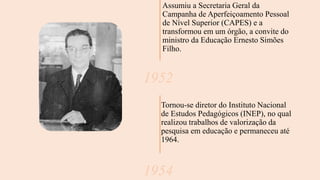 Assumiu a Secretaria Geral da
Campanha de Aperfeiçoamento Pessoal
de Nível Superior (CAPES) e a
transformou em um órgão, a convite do
ministro da Educação Ernesto Simões
Filho.
1952
Tornou-se diretor do Instituto Nacional
de Estudos Pedagógicos (INEP), no qual
realizou trabalhos de valorização da
pesquisa em educação e permaneceu até
1964.
1954
 