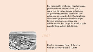Foi perseguido por bispos brasileiros que
produziram um memorial em que o
acusavam de extremismo e solicitaram
ao governo federal sua demissão. Isso
culminou no protesto de 529 educadores,
cientistas e professores brasileiros que
fizeram um abaixo-assinado em
solidariedade. Seu cargo foi mantido pelo
presidente Juscelino Kubitschek.
1961
Fundou junto com Darcy Ribeiro a
Universidade de Brasília (UnB).
 