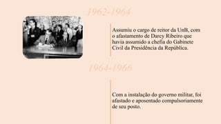1962-1964
Assumiu o cargo de reitor da UnB, com
o afastamento de Darcy Ribeiro que
havia assumido a chefia do Gabinete
Civil da Presidência da República.
1964-1966
Com a instalação do governo militar, foi
afastado e aposentado compulsoriamente
de seu posto.
 