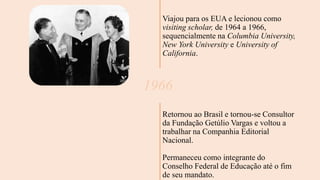 1966
Viajou para os EUA e lecionou como
visiting scholar, de 1964 a 1966,
sequencialmente na Columbia University,
New York University e University of
California.
Retornou ao Brasil e tornou-se Consultor
da Fundação Getúlio Vargas e voltou a
trabalhar na Companhia Editorial
Nacional.
Permaneceu como integrante do
Conselho Federal de Educação até o fim
de seu mandato.
 