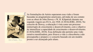 As formulações de Anísio superaram essa visão e foram
baseadas no pragmatismo americano, advindas de seu contato
com as obras de John Dewey e W. H. Kilpatrick durante sua
segunda viagem aos EUA, em 1928. (CAVALIERE, 2010). No
conceito de Dewey, a educação é vista como um processo
ininterrupto de crescimento e desenvolvimento, com o objetivo
de intensificar a capacidade de crescimento e desenvolvimento.
(CAVALIERE, 2010). Essa definição não permite uma visão
curativa moralizadora, pois frisava a vida e a descoberta e não
pressupunha o preparo e o conserto baseado em um modelo
pronto a ser alcançado pelo aluno.
 