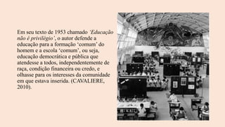 Em seu texto de 1953 chamado ‘Educação
não é privilégio’, o autor defende a
educação para a formação ‘comum’ do
homem e a escola ‘comum’, ou seja,
educação democrática e pública que
atendesse a todos, independentemente de
raça, condição financeira ou credo, e
olhasse para os interesses da comunidade
em que estava inserida. (CAVALIERE,
2010).
 
