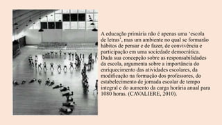A educação primária não é apenas uma ‘escola
de letras’, mas um ambiente no qual se formarão
hábitos de pensar e de fazer, de convivência e
participação em uma sociedade democrática.
Dada sua concepção sobre as responsabilidades
da escola, argumenta sobre a importância do
enriquecimento das atividades escolares, da
modificação na formação dos professores, do
estabelecimento de jornada escolar de tempo
integral e do aumento da carga horária anual para
1080 horas. (CAVALIERE, 2010).
 