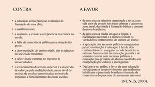 A FAVOR
• de uma escola primária organizada e séria, com
seis anos de estudo nas áreas urbanas e quatro na
zona rural, destinada à formação básica e comum
do povo brasileiro;
• de uma escola média em que a língua, a
civilização nacional e a ciência fossem os
verdadeiros instrumentos de cultura do aluno;
• à aplicação dos recursos públicos assegurados
pela Constituição à educação à luz de dois
critérios básicos: assegurar a cada brasileiro o
mínimo fundamental da educação gratuita e de
somente custear com recursos públicos a
educação pós-primária de alunos escolhidos em
competição por esforço e inteligência.
• Declarava-se, enfim, a favor de uma educação
voltada para o desenvolvimento, que realmente
habilitasse a juventude brasileira à tomada de
consciência do processo de autonomia nacional.
(NUNES, 2000).
CONTRA
• a educação como processo exclusivo de
formação de uma elite;
• o analfabetismo;
• a ausência, a evasão e a repetência da criança na
escola;
• a falta de consciência pública para situação tão
grave;
• a desvinculação do ensino médio das exigências
da sociedade moderna;
• a seletividade extrema no ingresso às
universidades;
• o esvaziamento do ensino superior e a dispersão
de esforços pela multiplicidade, nesse nível de
ensino, de escolas improvisadas ao invés da
expansão e fortalecimento das boas escolas.
 
