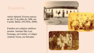 Anísio Spínola Teixeira nasceu
no dia 12 de julho de 1900, em
Caetité, Bahia. (NUNES, 2000).
Trajetória
Estudou nos colégios católicos
jesuítas Instituto São Luiz
Gonzaga, em Caetité, e Colégio
Antônio Vieira, em Salvador.
 