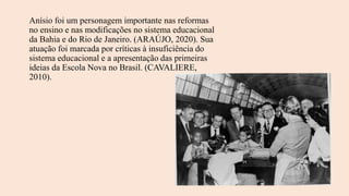 Anísio foi um personagem importante nas reformas
no ensino e nas modificações no sistema educacional
da Bahia e do Rio de Janeiro. (ARAÚJO, 2020). Sua
atuação foi marcada por críticas à insuficiência do
sistema educacional e a apresentação das primeiras
ideias da Escola Nova no Brasil. (CAVALIERE,
2010).
 