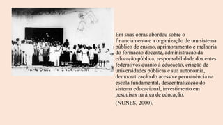 Em suas obras abordou sobre o
financiamento e a organização de um sistema
público de ensino, aprimoramento e melhoria
do formação docente, administração da
educação pública, responsabilidade dos entes
federativos quanto à educação, criação de
universidades públicas e sua autonomia,
democratização do acesso e permanência na
escola fundamental, descentralização do
sistema educacional, investimento em
pesquisas na área de educação.
(NUNES, 2000).
 