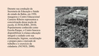 Durante sua condução da
Secretaria de Educação e Saúde
do estado da Bahia, em 1950,
inaugurou o Centro Educacional
Carneiro Ribeiro representou a
concretização dessa noção de
escola. (CAVALIERE, 2010).
Popularmente conhecido como
Escola-Parque, o Centro buscava
disponibilizar à criança educação
integral e cuidado com sua
alimentação, higiene, socialização
e preparo para o mercado de
trabalho e o exercício da
cidadania. (NUNES, 2000).
 