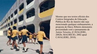 Mesmo que nos textos oficiais dos
Centros Integrados de Educação
Pública do Rio de Janeiro não seja
mencionado qualquer embasamento, a
proposta de Darcy Ribeiro demonstra
proximidade com o pensamento de
Anísio Teixeira. (CAVALIERE,
2002b; MAURÍCIO, 2002 apud
CAVALIERE, 2010).
 