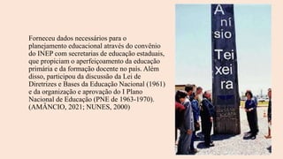 Forneceu dados necessários para o
planejamento educacional através do convênio
do INEP com secretarias de educação estaduais,
que propiciam o aperfeiçoamento da educação
primária e da formação docente no país. Além
disso, participou da discussão da Lei de
Diretrizes e Bases da Educação Nacional (1961)
e da organização e aprovação do I Plano
Nacional de Educação (PNE de 1963-1970).
(AMÂNCIO, 2021; NUNES, 2000)
 