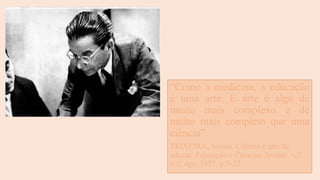 “Como a medicina, a educação
é uma arte. E arte é algo de
muito mais complexo e de
muito mais completo que uma
ciência”.
TEIXEIRA, Anísio. Ciência e arte de
educar. Educação e Ciências Sociais. v.2,
n.5, ago. 1957. p.5-22.
 