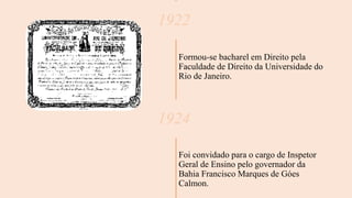 1922
Formou-se bacharel em Direito pela
Faculdade de Direito da Universidade do
Rio de Janeiro.
1924
Foi convidado para o cargo de Inspetor
Geral de Ensino pelo governador da
Bahia Francisco Marques de Góes
Calmon.
 