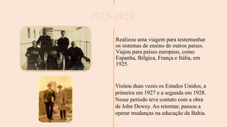 1925-1928
Realizou uma viagem para testemunhar
os sistemas de ensino de outros países.
Viajou para países europeus, como
Espanha, Bélgica, França e Itália, em
1925.
Visitou duas vezes os Estados Unidos, a
primeira em 1927 e a segunda em 1928.
Nesse período teve contato com a obra
de John Dewey. Ao retornar, passou a
operar mudanças na educação da Bahia.
 
