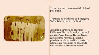 1931
Tentou se eleger como deputado federal
pela Bahia.
Trabalhou no Ministério da Educação e
Saúde Pública, no Rio de Janeiro.
Assumiu a Diretoria da Instrução
Pública do Distrito Federal, a convite do
prefeito Pedro Ernesto Batista. Neste
cargo operou reformas no ensino
primário, escola secundária e ensino de
adultos, que resultaram na criação da
Universidade do Distrito Federal.
 
