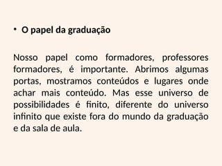 • O papel da graduação
Nosso papel como formadores, professores
formadores, é importante. Abrimos algumas
portas, mostramos conteúdos e lugares onde
achar mais conteúdo. Mas esse universo de
possibilidades é finito, diferente do universo
infinito que existe fora do mundo da graduação
e da sala de aula.
 