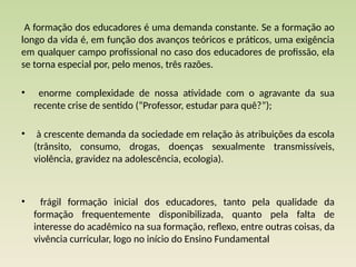 A formação dos educadores é uma demanda constante. Se a formação ao
longo da vida é, em função dos avanços teóricos e práticos, uma exigência
em qualquer campo profissional no caso dos educadores de profissão, ela
se torna especial por, pelo menos, três razões.
• enorme complexidade de nossa atividade com o agravante da sua
recente crise de sentido (“Professor, estudar para quê?”);
• à cres­
cente demanda da sociedade em relação às atribuições da escola
(trânsito, consumo, drogas, doenças sexualmente transmissíveis,
violência, gravidez na adolescência, ecologia).
• frágil formação inicial dos educadores, tanto pela qualidade da
formação frequentemente disponibilizada, quanto pela falta de
interesse do acadêmico na sua formação, reflexo, entre outras coisas, da
vivência curricular, logo no início do Ensino Funda­
mental
 