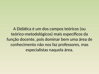 A Didática é um dos campos teóricos (ou
teórico-metodológicos) mais específicos da
função docente, pois dominar bem uma área de
conhecimento não nos faz professores, mas
especialistas naquela área.
 