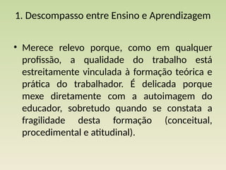 1. Descompasso entre Ensino e Aprendizagem
• Merece relevo porque, como em qualquer
profissão, a qualidade do trabalho está
estreitamente vinculada à formação teórica e
prática do trabalhador. É delicada porque
mexe diretamente com a autoimagem do
educador, sobretudo quando se constata a
fragilidade desta formação (conceitual,
procedimental e atitudinal).
 