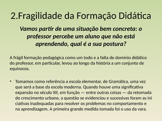2.Fragilidade da Formação Didática
Vamos partir de uma situação bem concreta: o
professor percebe um aluno que não está
aprendendo, qual é a sua postura?
A frágil formação pedagógica como um todo e a falta de domínio didático
do profes­
sor, em particular, levou ao longo da história a um conjunto de
equívocos.
• Tomamos como referência a escola elementar, de Gramática, uma vez
que será a base da escola moderna. Quando houve uma significativa
expansão no século XII, em função — entre outras coisas — da retomada
do crescimento urbano, a questão se evidenciou e sucessivas foram as ini­
ciativas inadequadas para resolver os problemas no comportamento e
na aprendizagem. A primeira grande medida tomada foi o uso da vara.
 