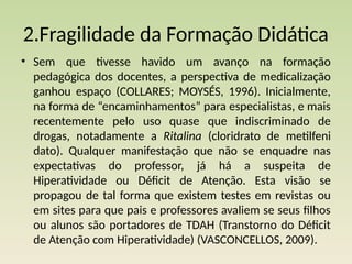 2.Fragilidade da Formação Didática
• Sem que tivesse havido um avanço na formação
pedagógica dos docentes, a perspectiva de medicalização
ganhou espaço (COLLARES; MOYSÉS, 1996). Inicialmente,
na forma de “encaminhamentos” para especialistas, e mais
recentemente pelo uso quase que indiscriminado de
drogas, notadamente a Ritalina (cloridrato de metilfeni­
dato). Qualquer manifestação que não se enquadre nas
expectativas do professor, já há a suspeita de
Hiperatividade ou Déficit de Atenção. Esta visão se
propagou de tal forma que existem testes em revistas ou
em sites para que pais e professores avaliem se seus filhos
ou alunos são portadores de TDAH (Transtorno do Déficit
de Atenção com Hiperatividade) (VASCONCELLOS, 2009).
 