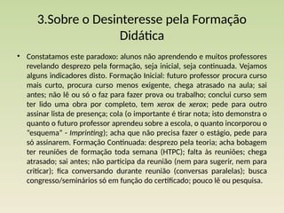 3.Sobre o Desinteresse pela Formação
Didática
• Constatamos este paradoxo: alunos não aprendendo e muitos professores
revelando desprezo pela formação, seja inicial, seja continuada. Vejamos
alguns indicadores disto. For­
mação Inicial: futuro professor procura curso
mais curto, procura curso menos exigente, chega atrasado na aula; sai
antes; não lê ou só o faz para fazer prova ou trabalho; conclui curso sem
ter lido uma obra por completo, tem xerox de xerox; pede para outro
assinar lis­
ta de presença; cola (o importante é tirar nota; isto demonstra o
quanto o futuro professor aprendeu sobre a escola, o quanto incorporou o
“esquema” - Imprinting); acha que não preci­
sa fazer o estágio, pede para
só assinarem. Formação Continuada: desprezo pela teoria; acha bobagem
ter reuniões de formação toda semana (HTPC); falta às reuniões; chega
atrasado; sai antes; não participa da reunião (nem para sugerir, nem para
criticar); fica conversando durante reunião (conversas paralelas); busca
congresso/seminários só em função do certifi­
cado; pouco lê ou pesquisa.
 