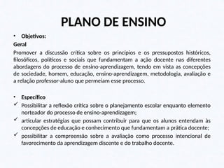 PLANO DE ENSINO
• Objetivos:
Geral
Promover a discussão crítica sobre os princípios e os pressupostos históricos,
filosóficos, políticos e sociais que fundamentam a ação docente nas diferentes
abordagens do processo de ensino-aprendizagem, tendo em vista as concepções
de sociedade, homem, educação, ensino-aprendizagem, metodologia, avaliação e
a relação professor-aluno que permeiam esse processo.
• Específico
 Possibilitar a reflexão crítica sobre o planejamento escolar enquanto elemento
norteador do processo de ensino-aprendizagem;
 articular estratégias que possam contribuir para que os alunos entendam às
concepções de educação e conhecimento que fundamentam a prática docente;
 possibilitar a compreensão sobre a avaliação como processo intencional de
favorecimento da aprendizagem discente e do trabalho docente.
 