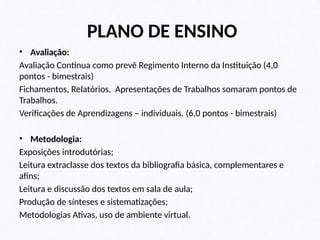 PLANO DE ENSINO
• Avaliação:
Avaliação Continua como prevê Regimento Interno da Instituição (4,0
pontos - bimestrais)
Fichamentos, Relatórios, Apresentações de Trabalhos somaram pontos de
Trabalhos.
Verificações de Aprendizagens – individuais. (6,0 pontos - bimestrais)
• Metodologia:
Exposições introdutórias;
Leitura extraclasse dos textos da bibliografia básica, complementares e
afins;
Leitura e discussão dos textos em sala de aula;
Produção de sínteses e sistematizações;
Metodologias Ativas, uso de ambiente virtual.
 