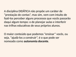 A disciplina DIDÁTICA não propõe um caráter de
“prestação de contas”, mas sim, vem com intuito de
fazê-los perceber alguns processos que vocês passarão
daqui algum tempo: o de planejar aulas e interferir
nas trilhas educativas de seus próprios alunos.
O maior conteúdo que podemos “ensinar” vocês, ou
seja, “ajudá-los a construir”, é o que pode ser
nomeado como autonomia docente.
 