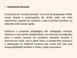• Autonomia Docente
A ausência de “receitas prontas” no curso de graduação reflete
nosso desejo e preocupação de vê-los cada vez mais
autônomos, capazes de construir o que é preciso sozinhos, ou
sabendo onde buscar ajuda.
Conhecer a proposta pedagógica dos pedagogos musicais
clássicos é uma tarefa indispensável, usar técnicas consagradas
para o ensino musical vai acontecer bastante durante o
percurso de vocês, mas o olhar único, o temperinho pessoal e
a adequação ao material humano que vocês têm sob suas
responsabilidade também é muito, muito necessário.
 