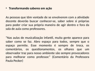 • Transformando saberes em ação
As pessoas que têm vontade de se envolverem com a atividade
docente deverão buscar conhecer-se, saber sobre si próprias
para poder criar sua própria maneira de agir dentro e fora da
sala de aula como professores.
“Nas aulas de musicalização infantil, muita gente aparece para
saber como se faz. Abro espaço para todos, sempre que o
espaço permite. Esse momento é sempre de troca, os
comentários, os questionamentos, os olhares que um
observador traz para nosso ambiente são sempre provocadores
para melhorar como professor.” (Comentário da Professora
Paula Pecker)
 