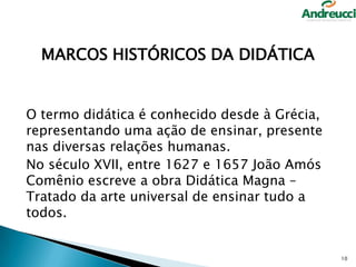 MARCOS HISTÓRICOS DA DIDÁTICA

O termo didática é conhecido desde à Grécia,
representando uma ação de ensinar, presente
nas diversas relações humanas.
No século XVII, entre 1627 e 1657 João Amós
Comênio escreve a obra Didática Magna –
Tratado da arte universal de ensinar tudo a
todos.

10

 