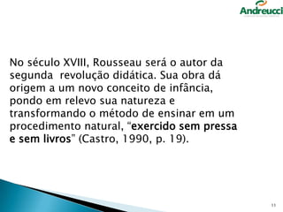 No século XVIII, Rousseau será o autor da
segunda revolução didática. Sua obra dá
origem a um novo conceito de infância,
pondo em relevo sua natureza e
transformando o método de ensinar em um
procedimento natural, “exercido sem pressa
e sem livros” (Castro, 1990, p. 19).

11

 