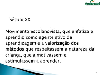 Século XX:
Movimento escolanovista, que enfatiza o
aprendiz como agente ativo da
aprendizagem e a valorização dos
métodos que respeitassem a natureza da
criança, que a motivassem e
estimulassem a aprender.
13

 