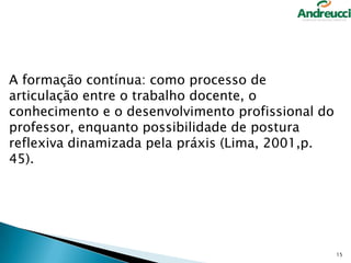 A formação contínua: como processo de
articulação entre o trabalho docente, o
conhecimento e o desenvolvimento profissional do
professor, enquanto possibilidade de postura
reflexiva dinamizada pela práxis (Lima, 2001,p.
45).

15

 