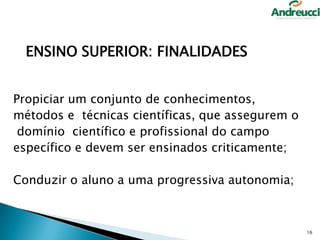ENSINO SUPERIOR: FINALIDADES
Propiciar um conjunto de conhecimentos,
métodos e técnicas científicas, que assegurem o
domínio científico e profissional do campo
específico e devem ser ensinados criticamente;

Conduzir o aluno a uma progressiva autonomia;

16

 