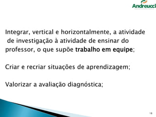 Integrar, vertical e horizontalmente, a atividade
de investigação à atividade de ensinar do
professor, o que supõe trabalho em equipe;
Criar e recriar situações de aprendizagem;
Valorizar a avaliação diagnóstica;

18

 