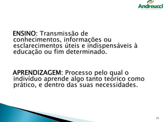 ENSINO: Transmissão de
conhecimentos, informações ou
esclarecimentos úteis e indispensáveis à
educação ou fim determinado.
APRENDIZAGEM: Processo pelo qual o
indivíduo aprende algo tanto teórico como
prático, e dentro das suas necessidades.

25

 
