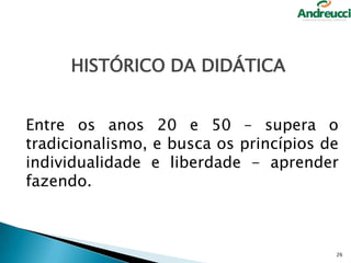 HISTÓRICO DA DIDÁTICA
Entre os anos 20 e 50 – supera o
tradicionalismo, e busca os princípios de
individualidade e liberdade - aprender
fazendo.

26

 