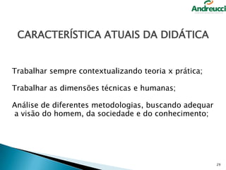 CARACTERÍSTICA ATUAIS DA DIDÁTICA
Trabalhar sempre contextualizando teoria x prática;

Trabalhar as dimensões técnicas e humanas;
Análise de diferentes metodologias, buscando adequar
a visão do homem, da sociedade e do conhecimento;

29

 