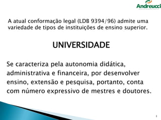 A atual conformação legal (LDB 9394/96) admite uma
variedade de tipos de instituições de ensino superior.

UNIVERSIDADE
Se caracteriza pela autonomia didática,
administrativa e financeira, por desenvolver
ensino, extensão e pesquisa, portanto, conta
com número expressivo de mestres e doutores.

3

 