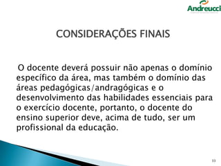 CONSIDERAÇÕES FINAIS
O docente deverá possuir não apenas o domínio
específico da área, mas também o domínio das
áreas pedagógicas/andragógicas e o
desenvolvimento das habilidades essenciais para
o exercício docente, portanto, o docente do
ensino superior deve, acima de tudo, ser um
profissional da educação.

33

 