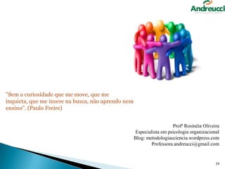 "Sem a curiosidade que me move, que me
inquieta, que me insere na busca, não aprendo nem
ensino". (Paulo Freire)
Profª Rosinéia Oliveira
Especialista em psicologia organizacional
Blog: metodologiaeciencia.wordpress.com
Professora.andreucci@gmail.com

34

 