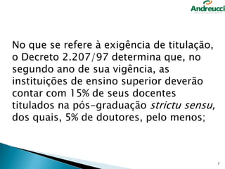 No que se refere à exigência de titulação,
o Decreto 2.207/97 determina que, no
segundo ano de sua vigência, as
instituições de ensino superior deverão
contar com 15% de seus docentes
titulados na pós-graduação strictu sensu,
dos quais, 5% de doutores, pelo menos;

7

 