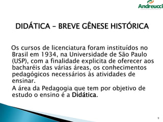 DIDÁTICA – BREVE GÊNESE HISTÓRICA
Os cursos de licenciatura foram instituídos no
Brasil em 1934, na Universidade de São Paulo
(USP), com a finalidade explicita de oferecer aos
bacharéis das várias áreas, os conhecimentos
pedagógicos necessários às atividades de
ensinar.
A área da Pedagogia que tem por objetivo de
estudo o ensino é a Didática.

9

 