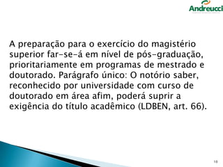 A preparação para o exercício do magistério
superior far-se-á em nível de pós-graduação,
prioritariamente em programas de mestrado e
doutorado. Parágrafo único: O notório saber,
reconhecido por universidade com curso de
doutorado em área afim, poderá suprir a
exigência do título acadêmico (LDBEN, art. 66).

10

 